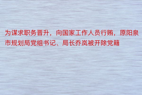 为谋求职务晋升，向国家工作人员行贿，原阳泉市规划局党组书记、局长乔岚被开除党籍